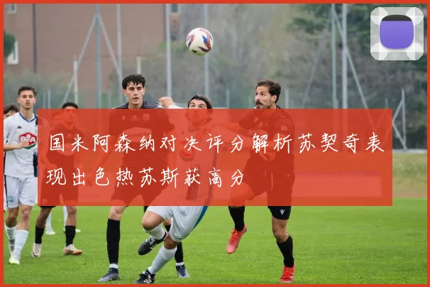 国米阿森纳对决评分解析苏契奇表现出色热苏斯获高分