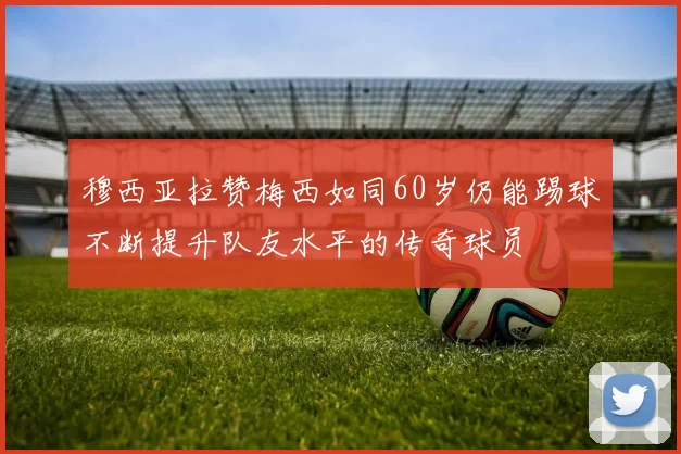 穆西亚拉赞梅西如同60岁仍能踢球不断提升队友水平的传奇球员
