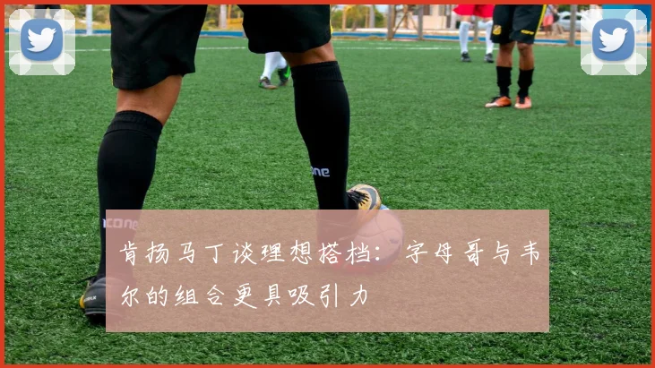 肯扬马丁谈理想搭档：字母哥与韦尔的组合更具吸引力