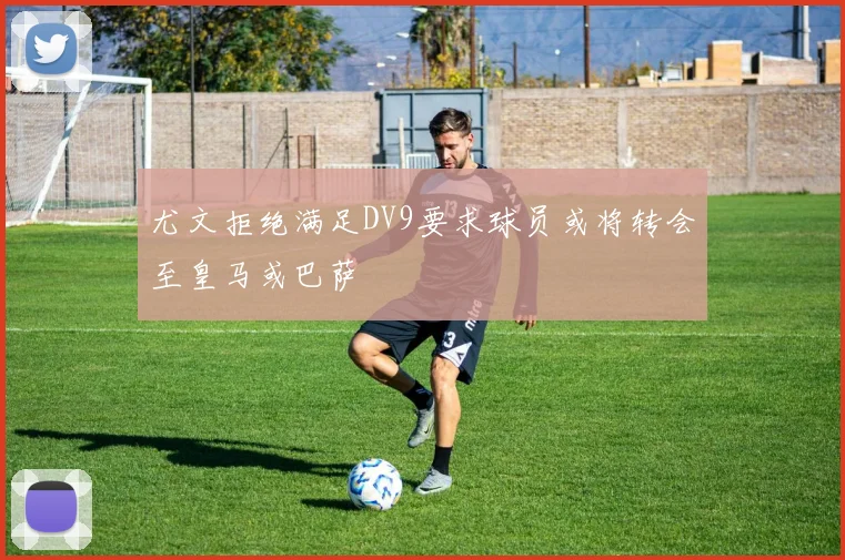 尤文拒绝满足DV9要求球员或将转会至皇马或巴萨