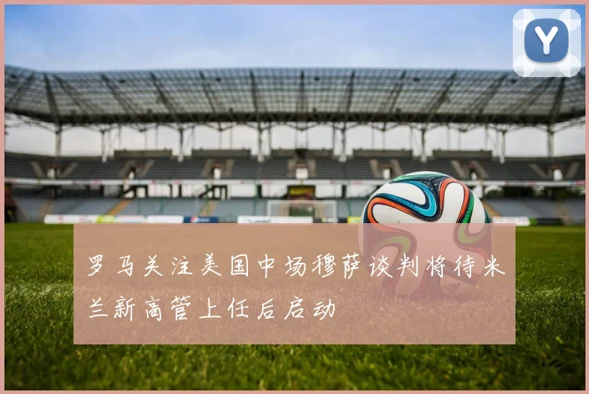 罗马关注美国中场穆萨谈判将待米兰新高管上任后启动
