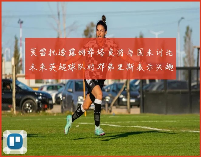 莫雷托透露姆希塔良将与国米讨论未来英超球队对邓弗里斯表示兴趣