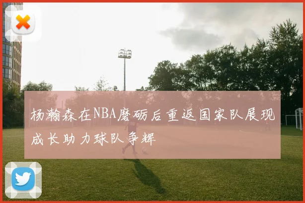 杨瀚森在NBA磨砺后重返国家队展现成长助力球队争辉