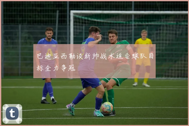 巴迪亚西勒谈新帅战术适合球队目标全力争冠