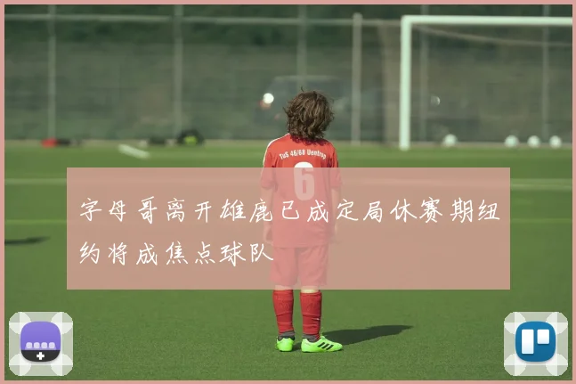 字母哥离开雄鹿已成定局休赛期纽约将成焦点球队