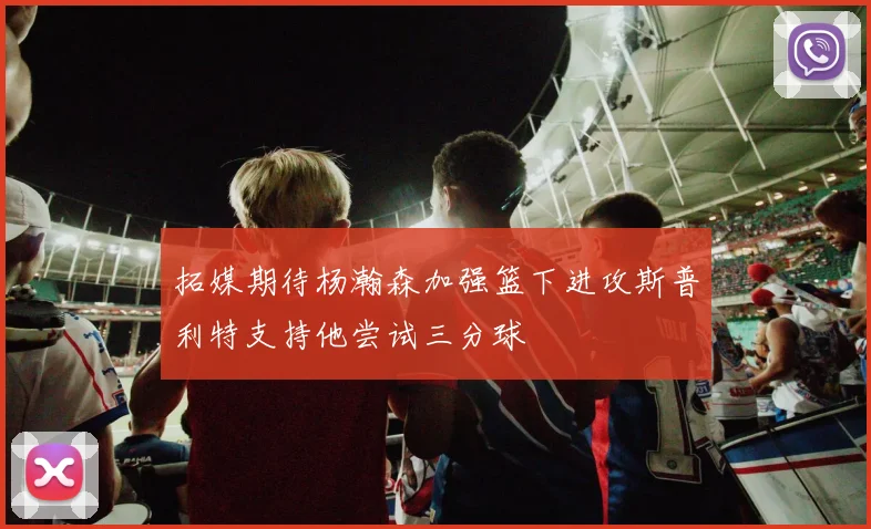 拓媒期待杨瀚森加强篮下进攻斯普利特支持他尝试三分球
