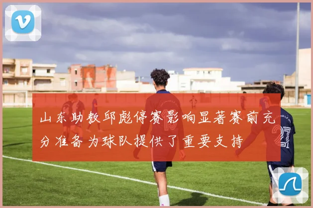 山东助教邱彪停赛影响显著赛前充分准备为球队提供了重要支持