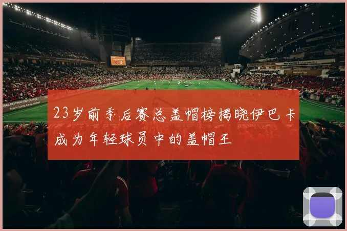 23岁前季后赛总盖帽榜揭晓伊巴卡成为年轻球员中的盖帽王