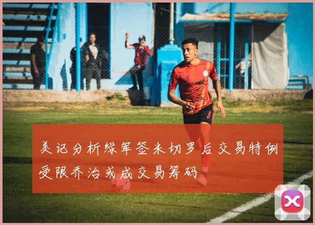 美记分析绿军签米切罗后交易特例受限乔治或成交易筹码