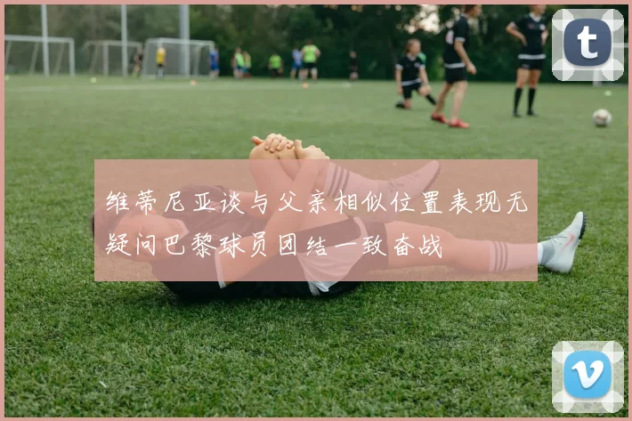 维蒂尼亚谈与父亲相似位置表现无疑问巴黎球员团结一致奋战