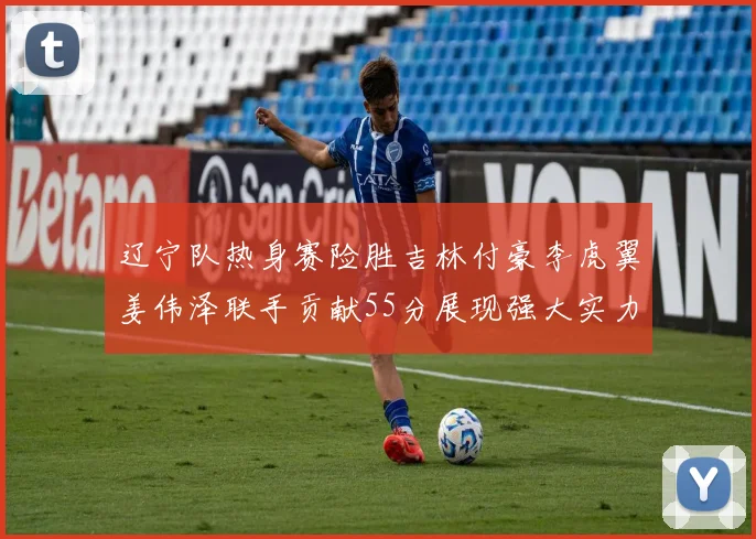 辽宁队热身赛险胜吉林付豪李虎翼姜伟泽联手贡献55分展现强大实力