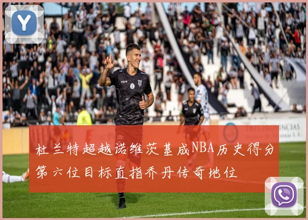 杜兰特超越诺维茨基成NBA历史得分第六位目标直指乔丹传奇地位