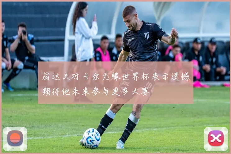 翁达夫对卡尔无缘世界杯表示遗憾期待他未来参与更多大赛