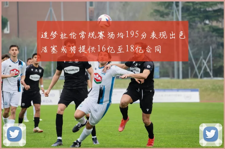 追梦杜伦常规赛场均195分表现出色活塞或将提供16亿至18亿合同