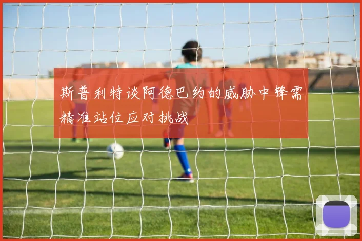 斯普利特谈阿德巴约的威胁中锋需精准站位应对挑战