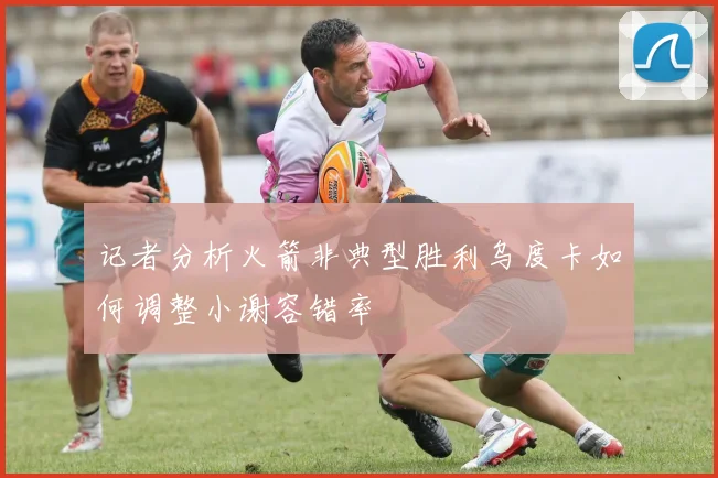 记者分析火箭非典型胜利乌度卡如何调整小谢容错率
