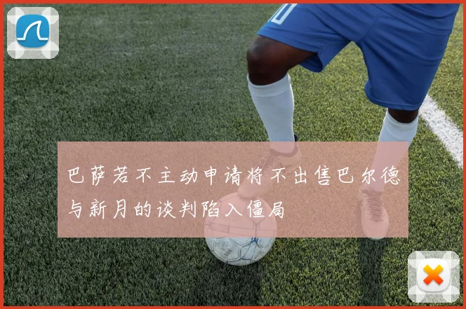 巴萨若不主动申请将不出售巴尔德与新月的谈判陷入僵局