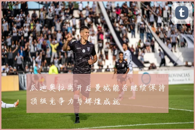 瓜迪奥拉离开后曼城能否继续保持顶级竞争力与辉煌成就