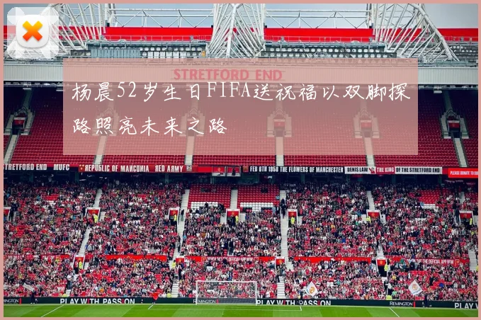 杨晨52岁生日FIFA送祝福以双脚探路照亮未来之路