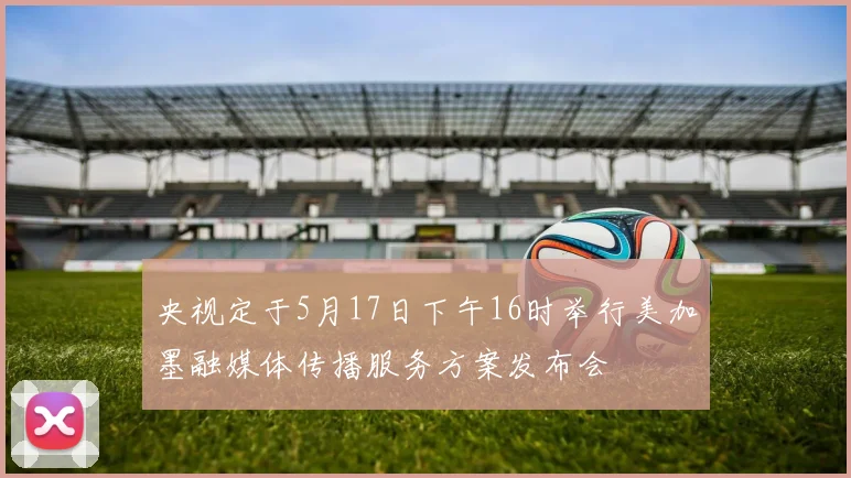 央视定于5月17日下午16时举行美加墨融媒体传播服务方案发布会