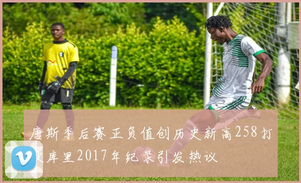 唐斯季后赛正负值创历史新高258打破库里2017年纪录引发热议