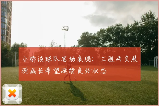小桥谈球队客场表现：三胜两负展现成长希望延续良好状态