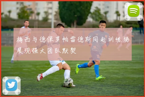 梅西与德保罗帕雷德斯同赴训练场展现强大团队默契